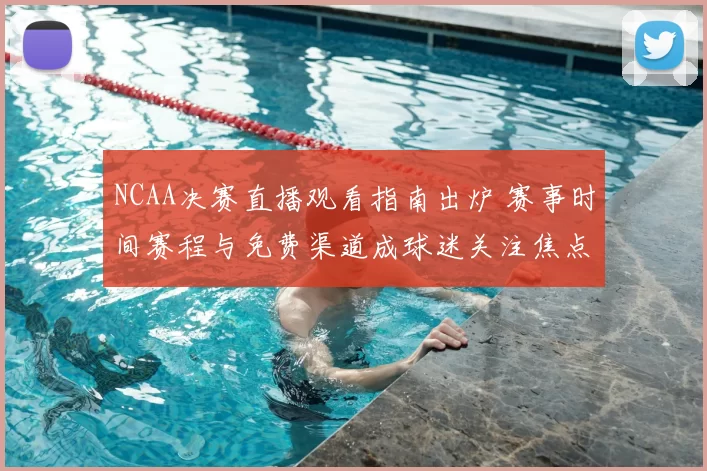 NCAA决赛直播观看指南出炉 赛事时间赛程与免费渠道成球迷关注焦点