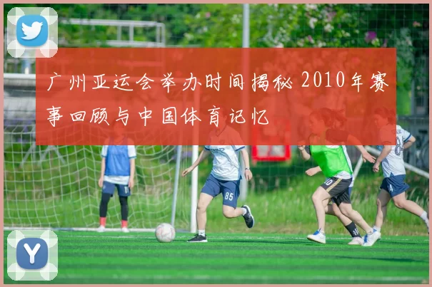 广州亚运会举办时间揭秘 2010年赛事回顾与中国体育记忆