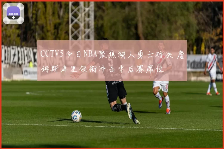 CCTV5今日NBA聚焦湖人勇士对决 詹姆斯库里领衔冲击季后赛席位