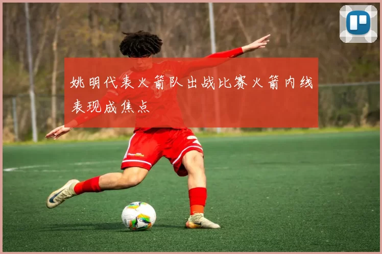 姚明代表火箭队出战比赛火箭内线表现成焦点