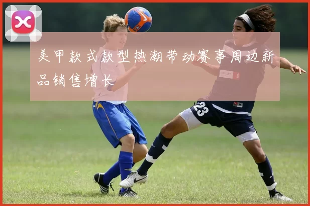美甲款式款型热潮带动赛事周边新品销售增长