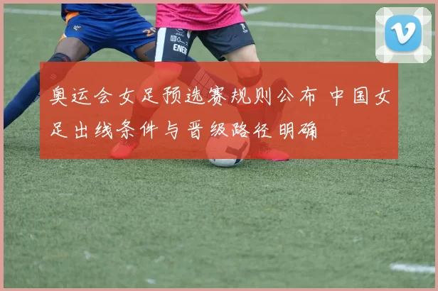 奥运会女足预选赛规则公布 中国女足出线条件与晋级路径明确