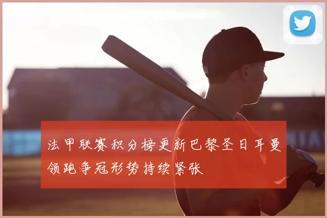 法甲联赛积分榜更新巴黎圣日耳曼领跑争冠形势持续紧张
