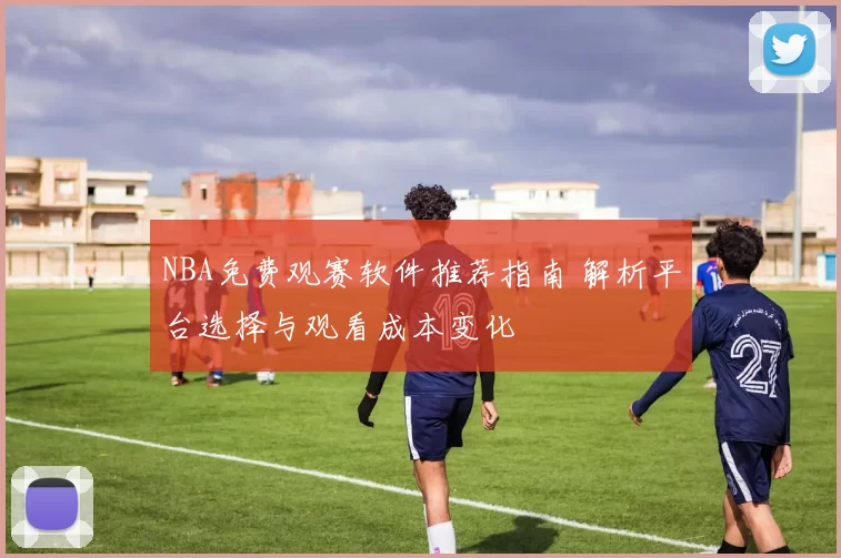 NBA免费观赛软件推荐指南 解析平台选择与观看成本变化