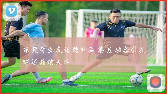 东契奇女友话题升温 赛后动态引发球迷持续关注