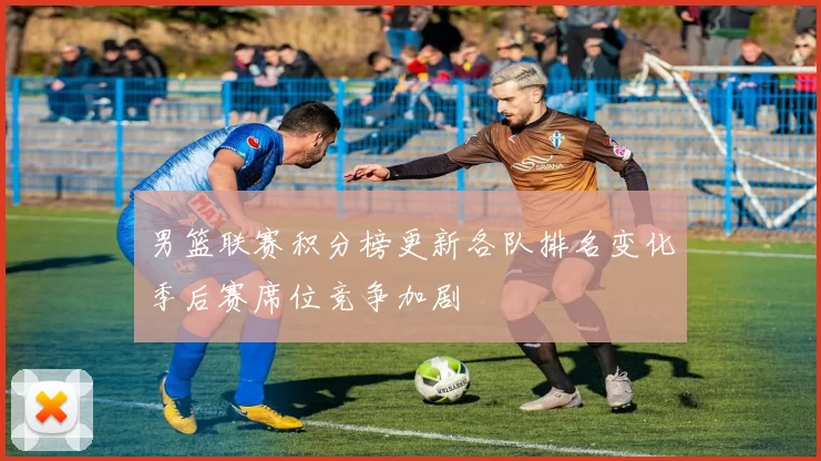 男篮联赛积分榜更新各队排名变化季后赛席位竞争加剧