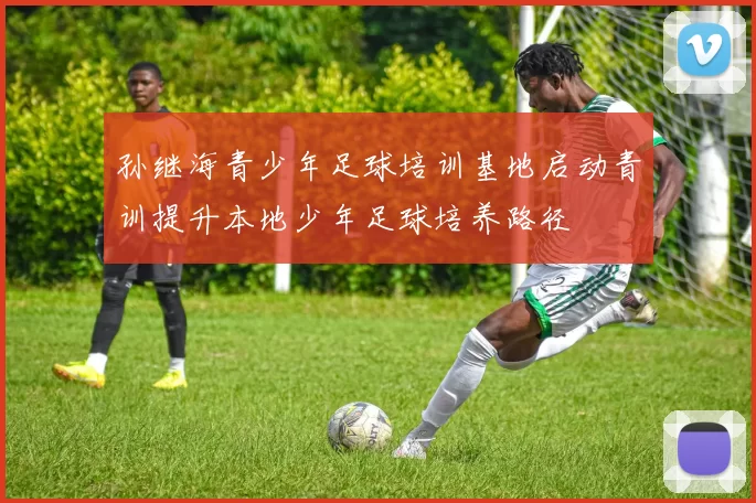 孙继海青少年足球培训基地启动青训提升本地少年足球培养路径