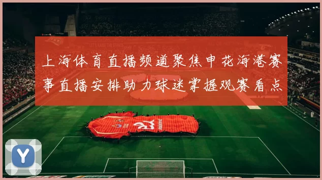 上海体育直播频道聚焦申花海港赛事直播安排助力球迷掌握观赛看点