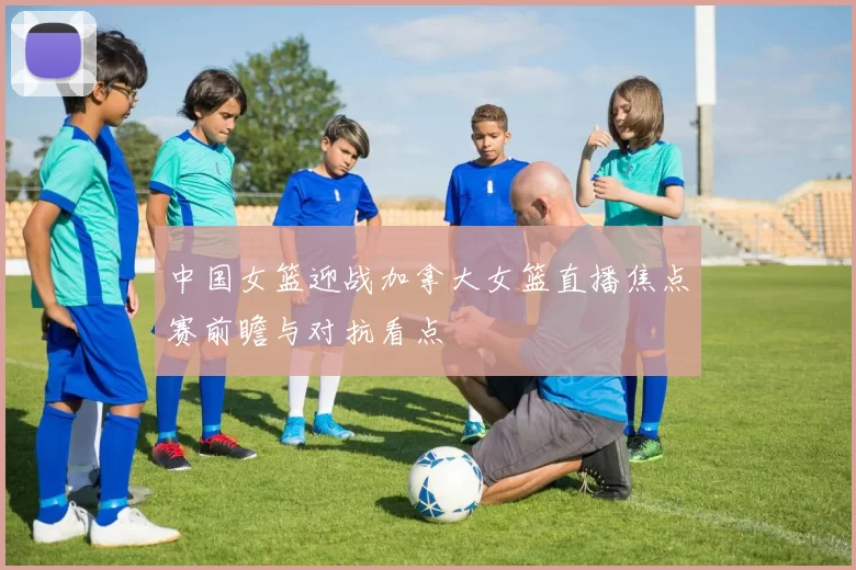 中国女篮迎战加拿大女篮直播焦点赛前瞻与对抗看点