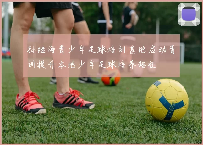 孙继海青少年足球培训基地启动青训提升本地少年足球培养路径