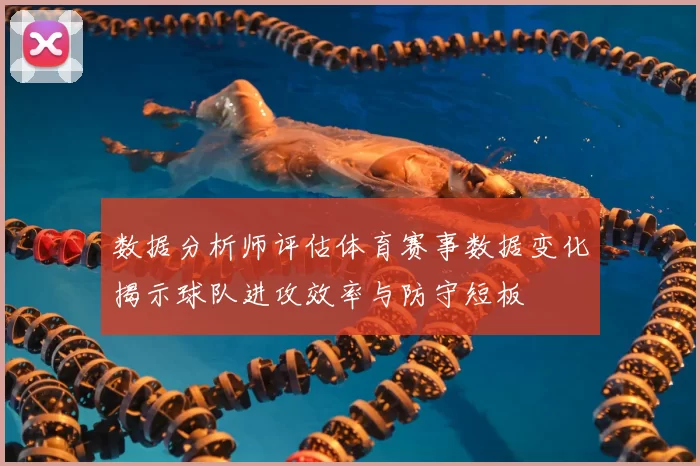 数据分析师评估体育赛事数据变化揭示球队进攻效率与防守短板