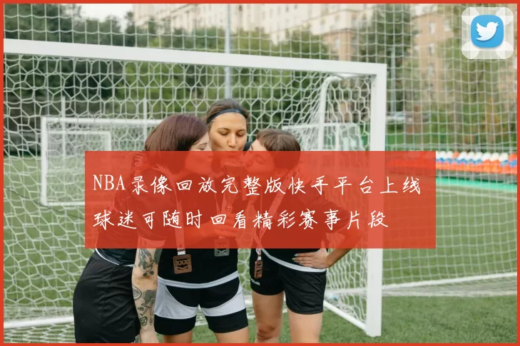 NBA录像回放完整版快手平台上线 球迷可随时回看精彩赛事片段