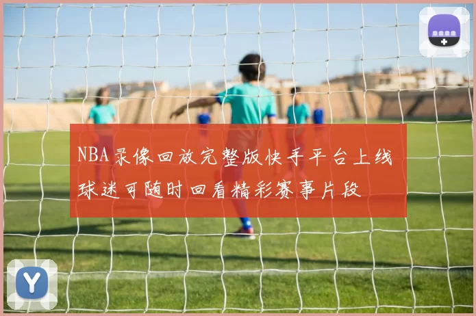 NBA录像回放完整版快手平台上线 球迷可随时回看精彩赛事片段