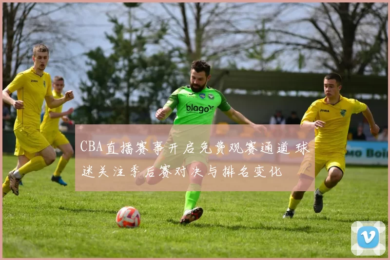 CBA直播赛事开启免费观赛通道 球迷关注季后赛对决与排名变化