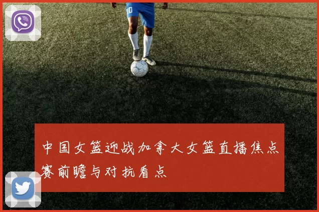 中国女篮迎战加拿大女篮直播焦点赛前瞻与对抗看点