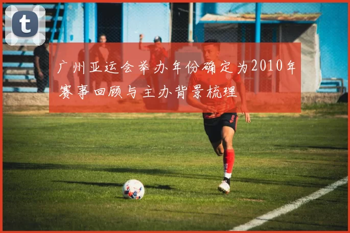 广州亚运会举办年份确定为2010年 赛事回顾与主办背景梳理