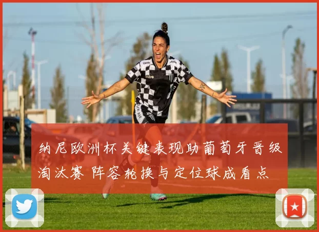 纳尼欧洲杯关键表现助葡萄牙晋级淘汰赛 阵容轮换与定位球成看点