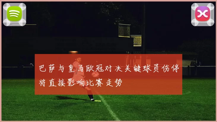 巴萨与皇马欧冠对决关键球员伤停将直接影响比赛走势