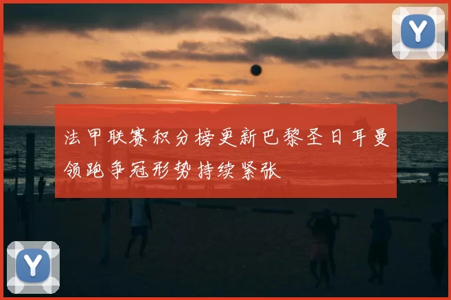法甲联赛积分榜更新巴黎圣日耳曼领跑争冠形势持续紧张