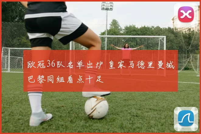 欧冠36队名单出炉 皇家马德里曼城巴黎同组看点十足