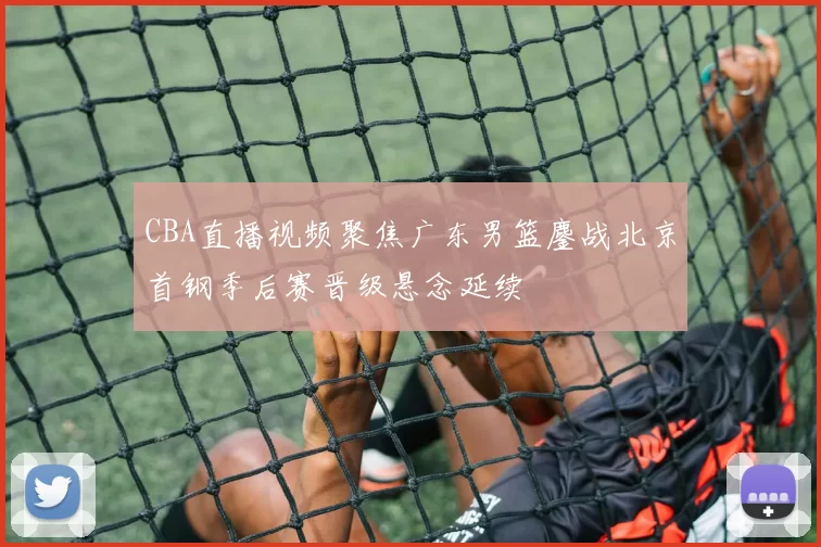 CBA直播视频聚焦广东男篮鏖战北京首钢季后赛晋级悬念延续
