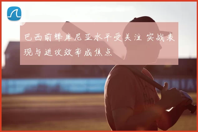 巴西前锋库尼亚水平受关注 实战表现与进攻效率成焦点
