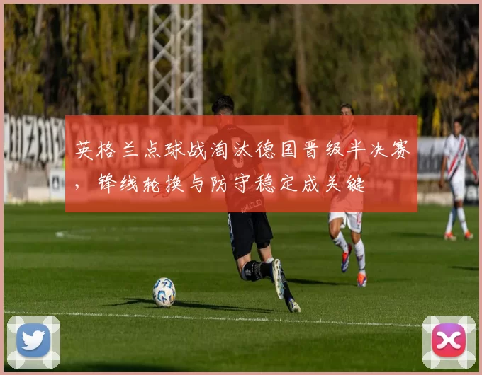 英格兰点球战淘汰德国晋级半决赛，锋线轮换与防守稳定成关键