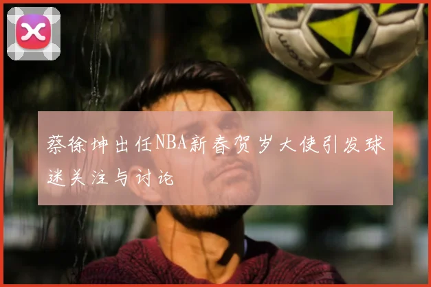 蔡徐坤出任NBA新春贺岁大使引发球迷关注与讨论