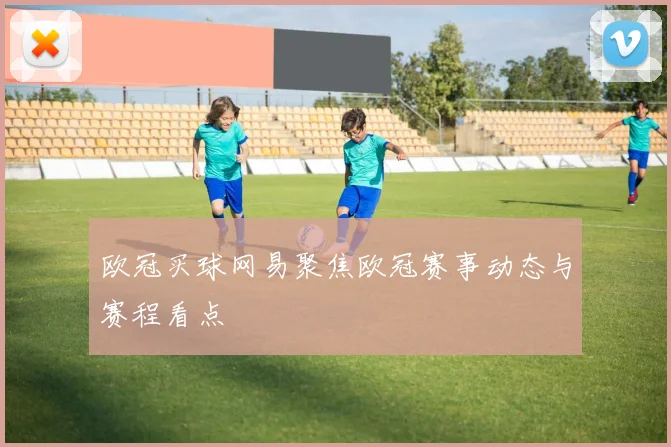 欧冠买球网易聚焦欧冠赛事动态与赛程看点