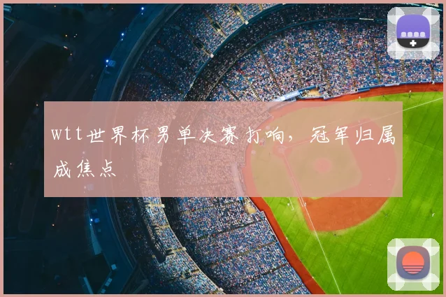 wtt世界杯男单决赛打响,冠军归属成焦点