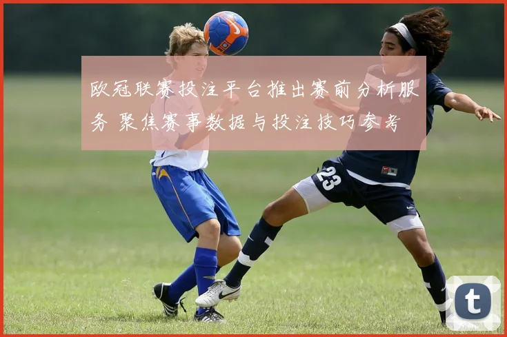 欧冠联赛投注平台推出赛前分析服务 聚焦赛事数据与投注技巧参考