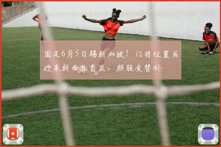 国足6月5日踢新加坡！门将位置或迎来新面孔首发，颜骏凌替补