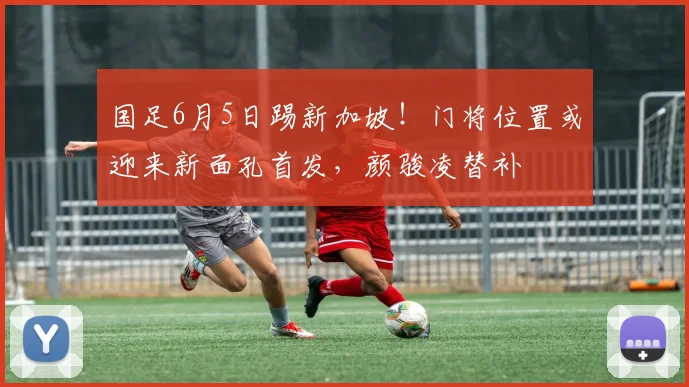 国足6月5日踢新加坡！门将位置或迎来新面孔首发，颜骏凌替补